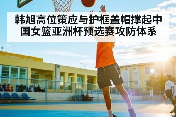 韩旭高位策应与护框盖帽撑起中国女篮亚洲杯预选赛攻防体系